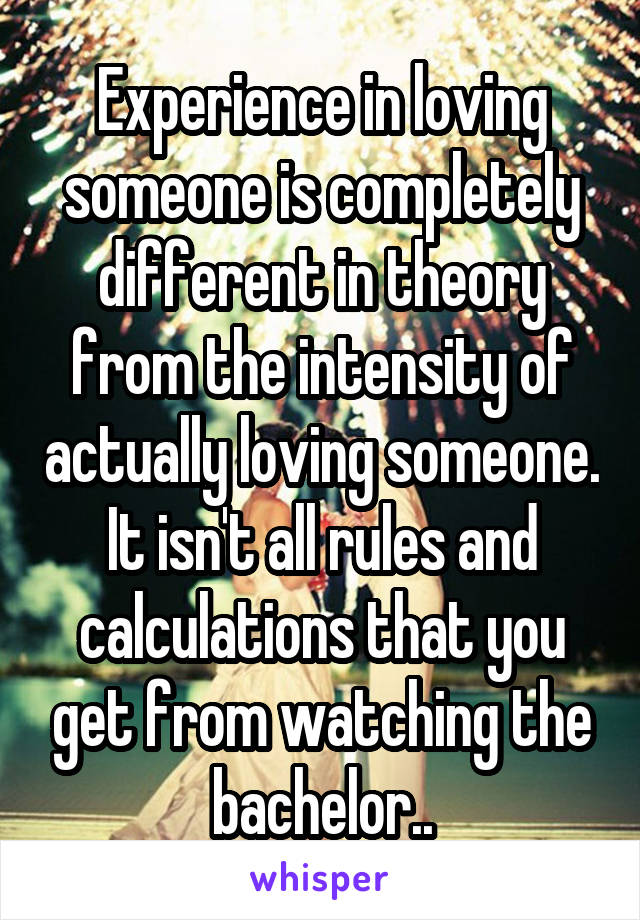 Experience in loving someone is completely different in theory from the intensity of actually loving someone. It isn't all rules and calculations that you get from watching the bachelor..