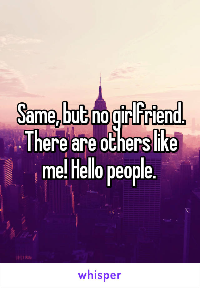 Same, but no girlfriend. There are others like me! Hello people. 