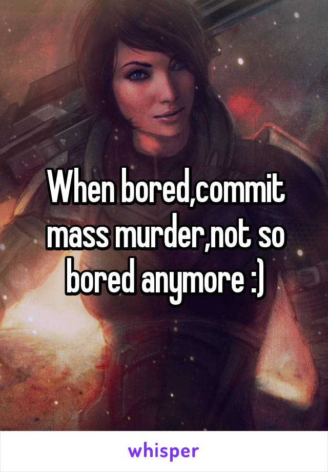 When bored,commit mass murder,not so bored anymore :)