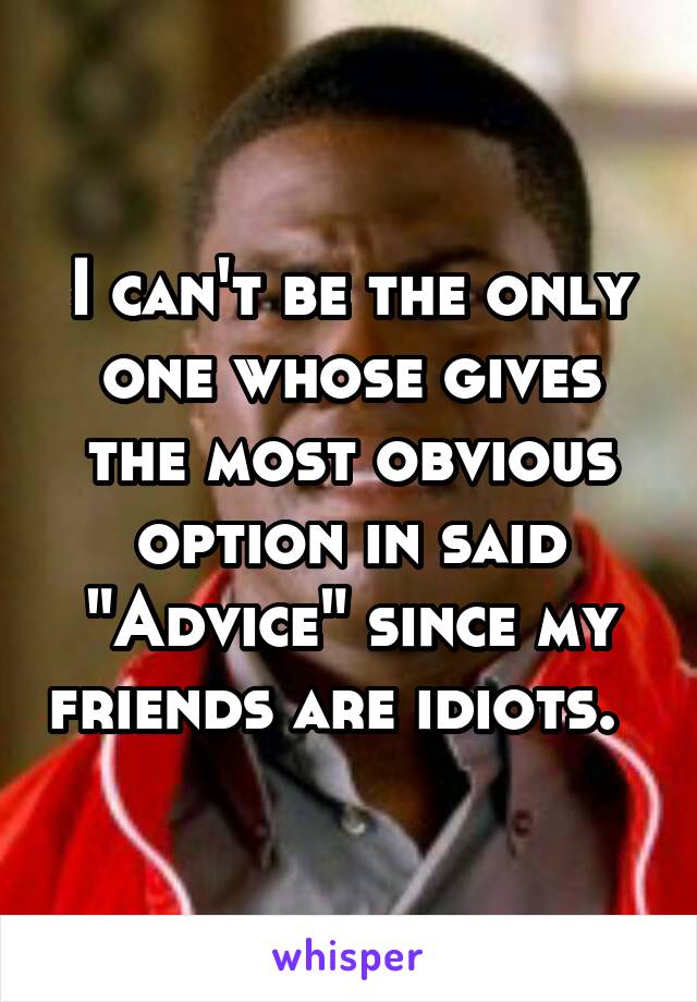 I can't be the only one whose gives the most obvious option in said "Advice" since my friends are idiots.  