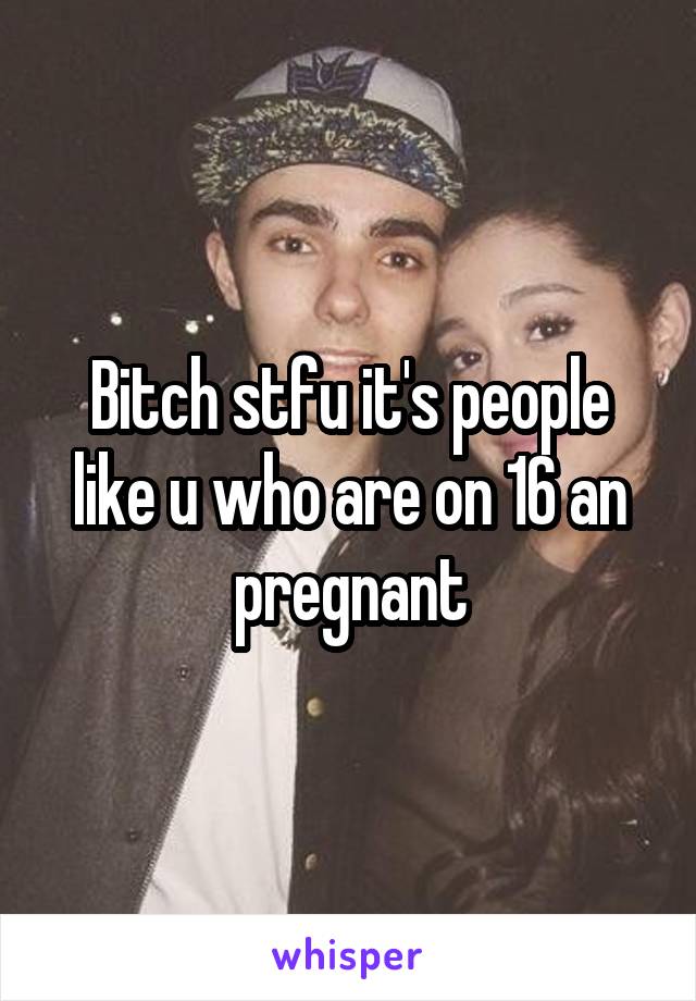 Bitch stfu it's people like u who are on 16 an pregnant