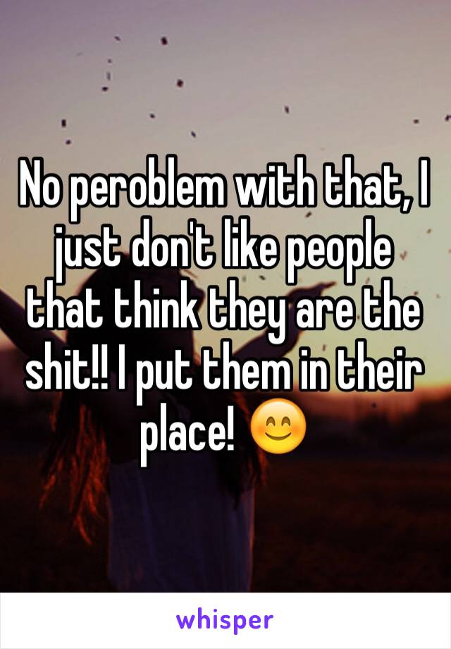 No peroblem with that, I just don't like people that think they are the shit!! I put them in their place! 😊