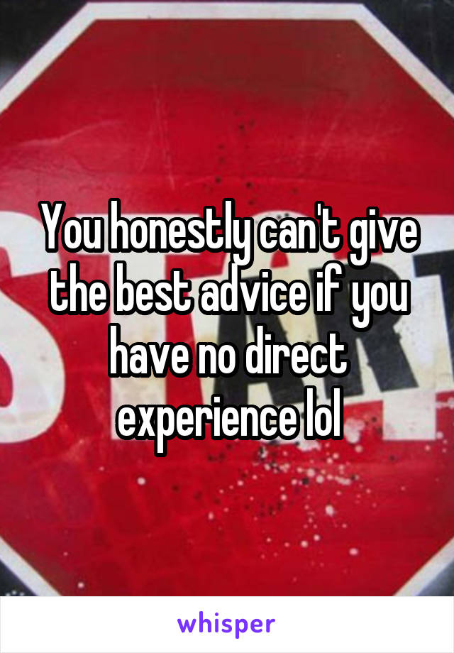 You honestly can't give the best advice if you have no direct experience lol