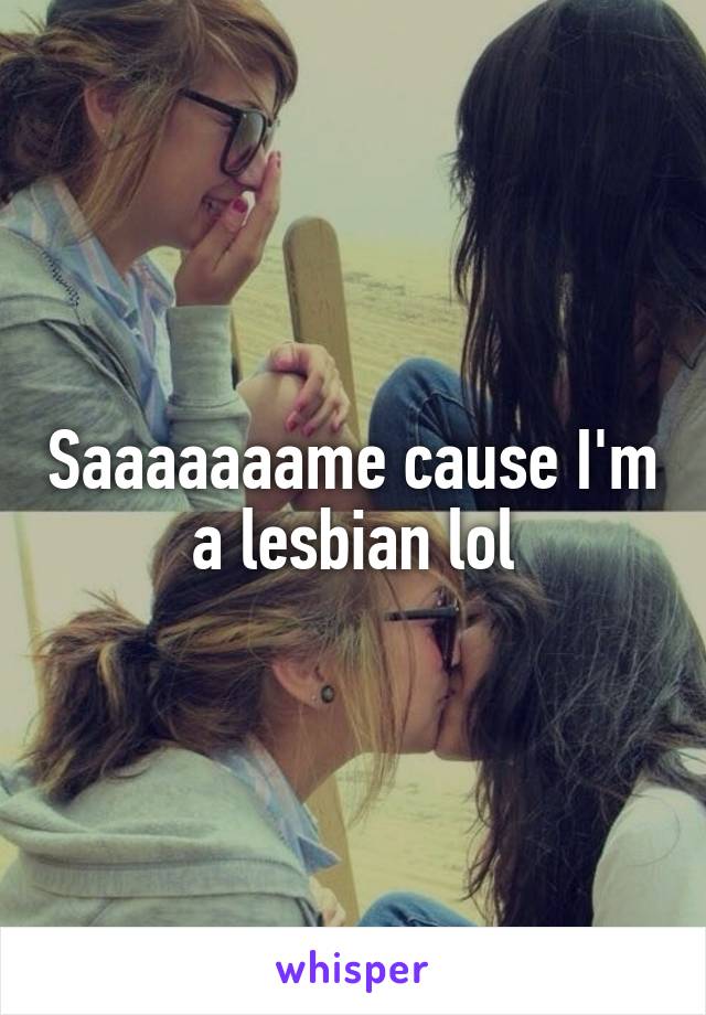 Saaaaaaame cause I'm a lesbian lol