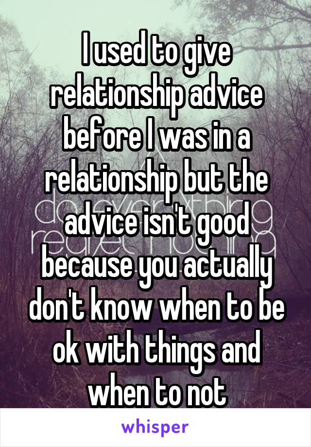 I used to give relationship advice before I was in a relationship but the advice isn't good because you actually don't know when to be ok with things and when to not