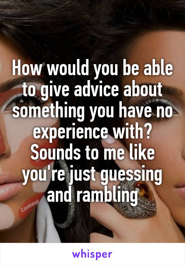 How would you be able to give advice about something you have no experience with? Sounds to me like you're just guessing and rambling