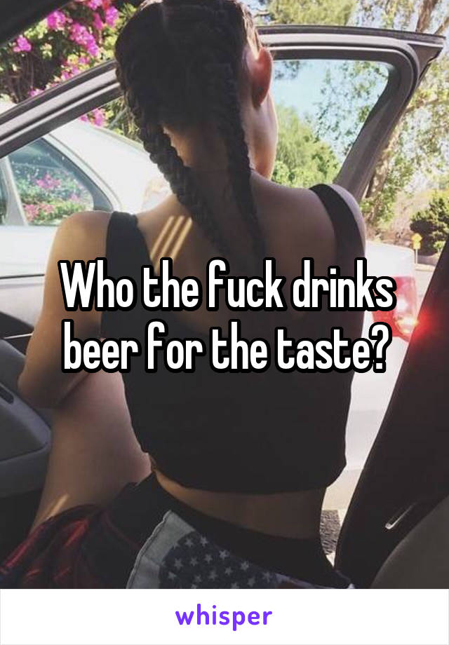 Who the fuck drinks beer for the taste?