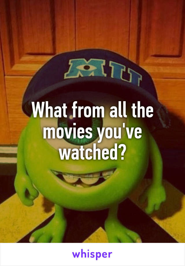 What from all the movies you've watched?