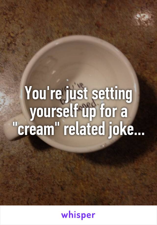 You're just setting yourself up for a "cream" related joke...