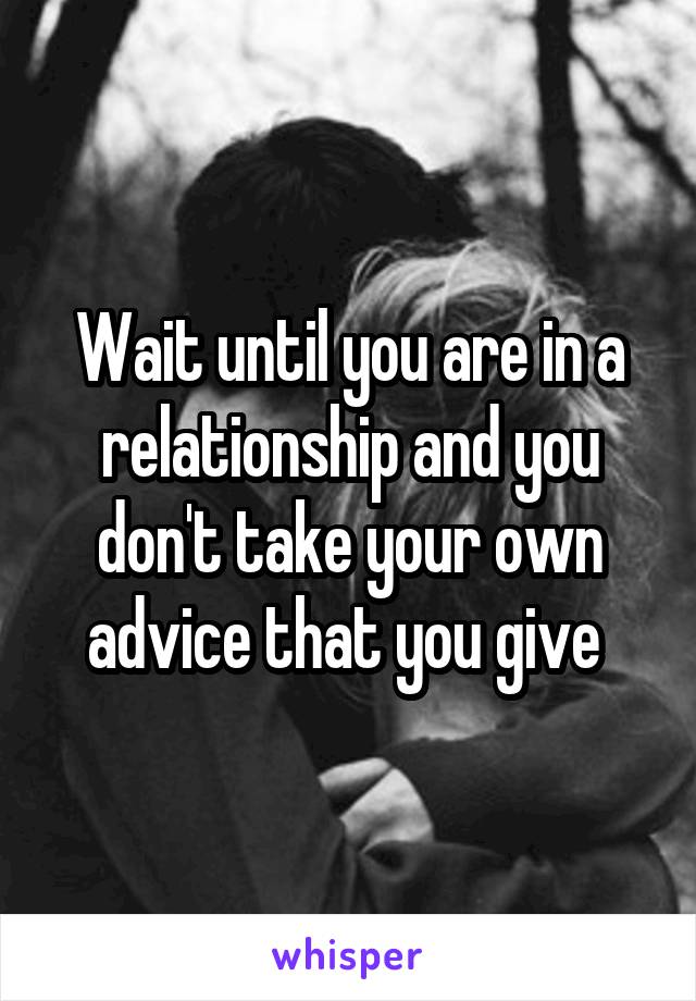 Wait until you are in a relationship and you don't take your own advice that you give 