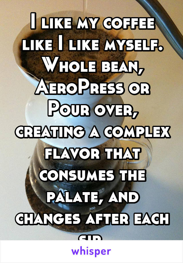 I like my coffee like I like myself. Whole bean, AeroPress or Pour over, creating a complex flavor that consumes the palate, and changes after each sip.