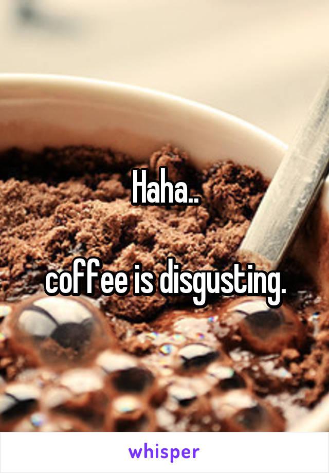 Haha..

coffee is disgusting.