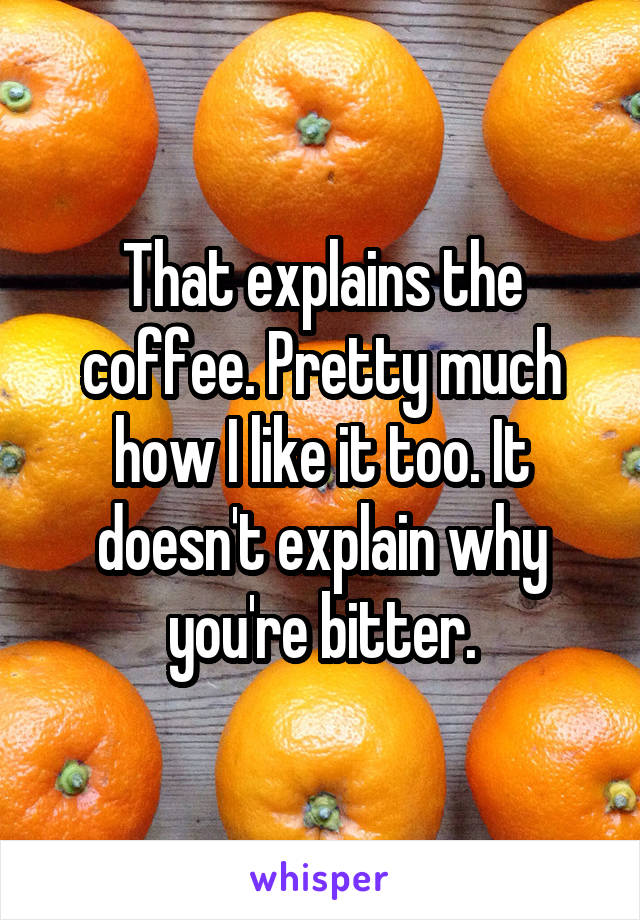 That explains the coffee. Pretty much how I like it too. It doesn't explain why you're bitter.