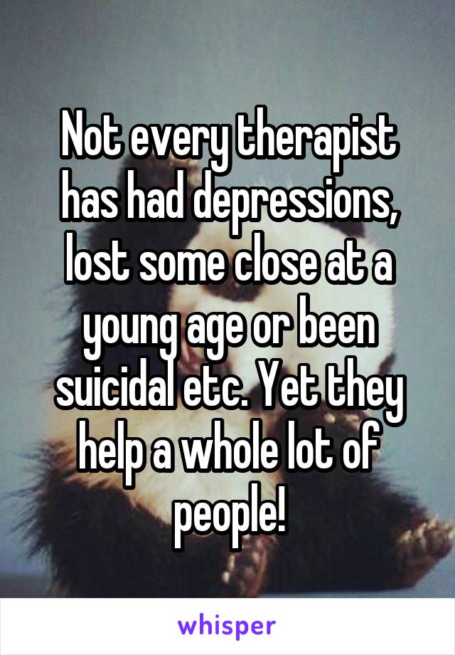 Not every therapist has had depressions, lost some close at a young age or been suicidal etc. Yet they help a whole lot of people!