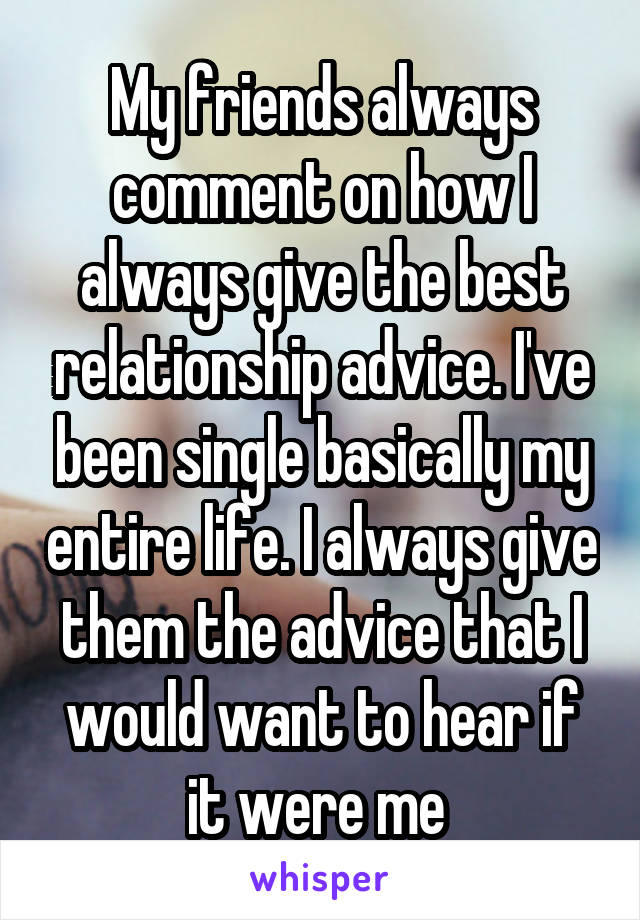 My friends always comment on how I always give the best relationship advice. I've been single basically my entire life. I always give them the advice that I would want to hear if it were me 