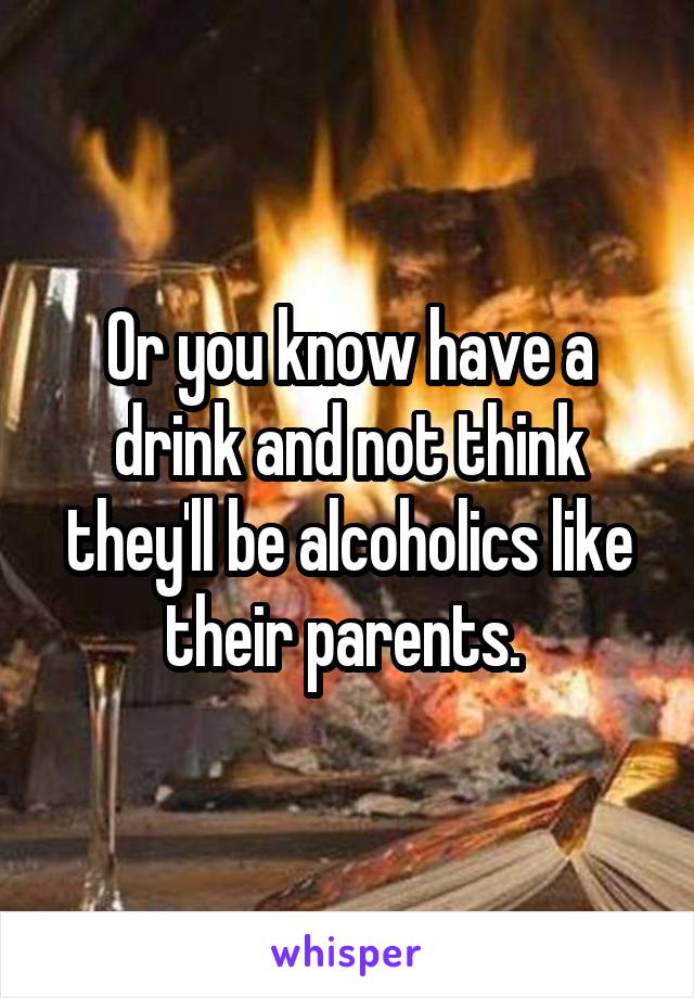 Or you know have a drink and not think they'll be alcoholics like their parents. 