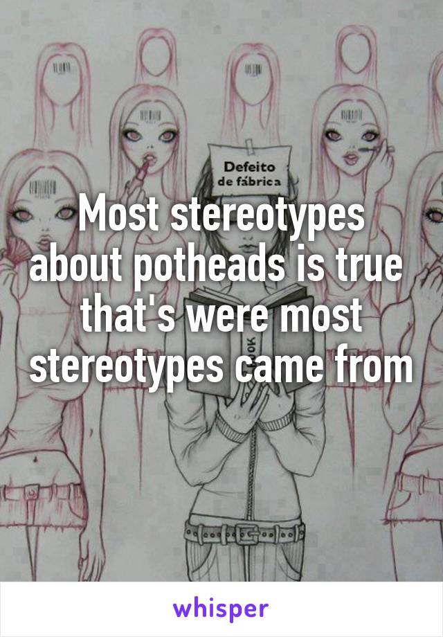 Most stereotypes about potheads is true  that's were most stereotypes came from 