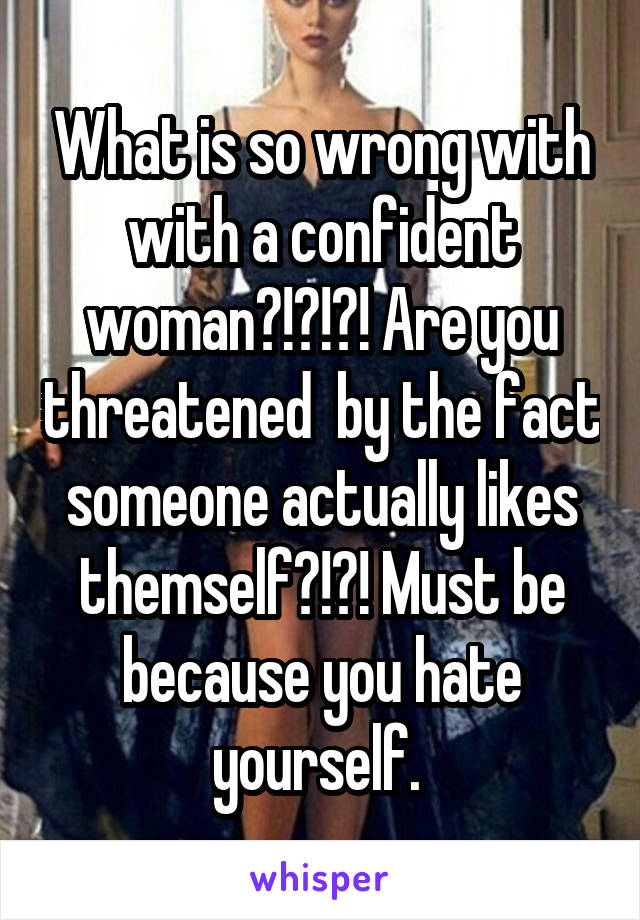 What is so wrong with with a confident woman?!?!?! Are you threatened  by the fact someone actually likes themself?!?! Must be because you hate yourself. 