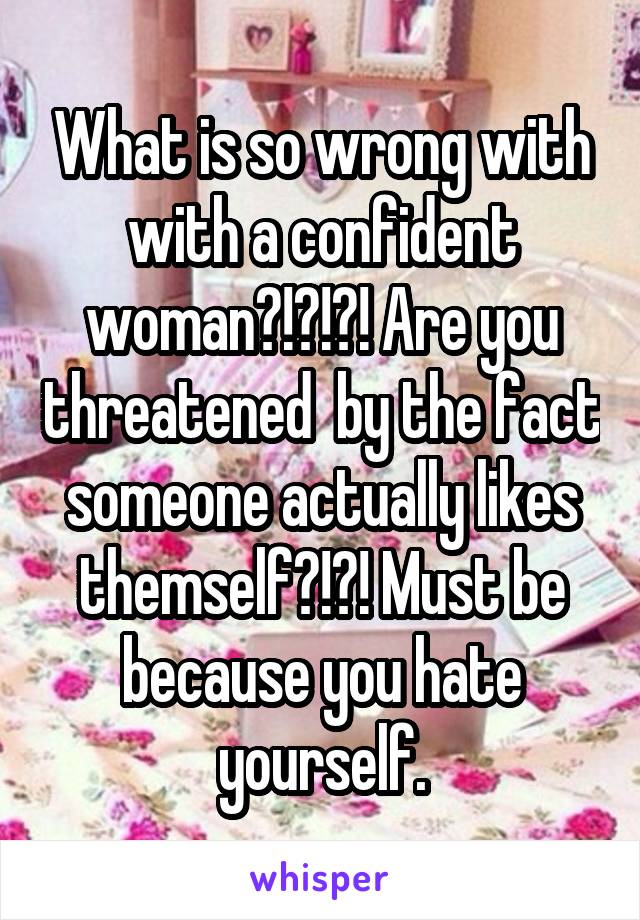 What is so wrong with with a confident woman?!?!?! Are you threatened  by the fact someone actually likes themself?!?! Must be because you hate yourself.