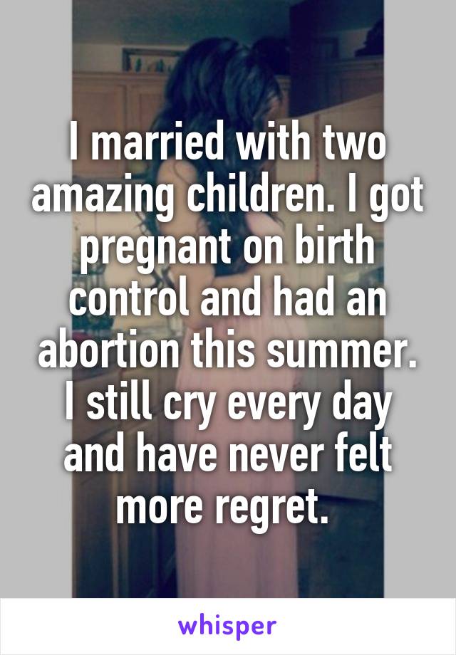 I married with two amazing children. I got pregnant on birth control and had an abortion this summer. I still cry every day and have never felt more regret. 