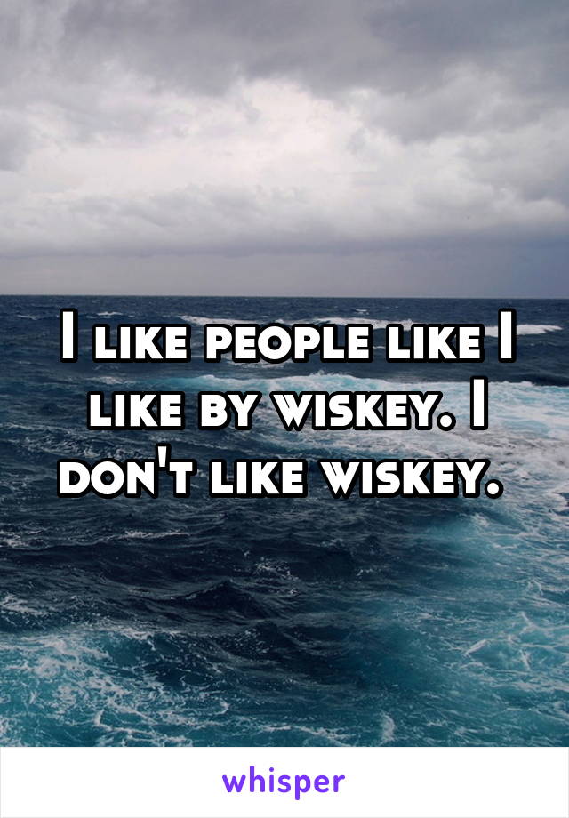 I like people like I like by wiskey. I don't like wiskey. 