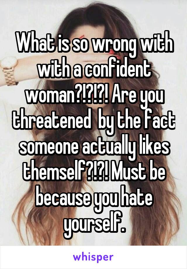 What is so wrong with with a confident woman?!?!?! Are you threatened  by the fact someone actually likes themself?!?! Must be because you hate yourself.