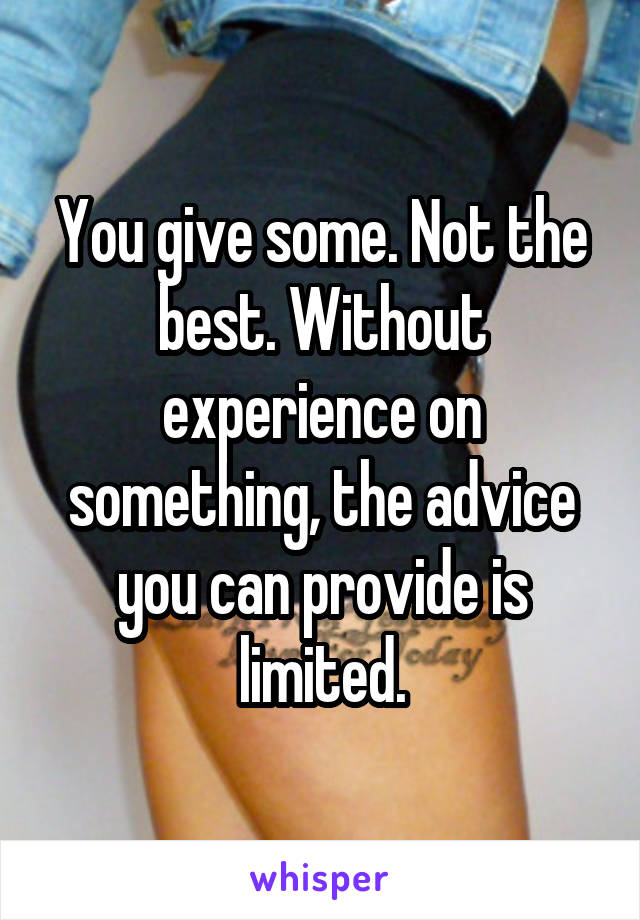 You give some. Not the best. Without experience on something, the advice you can provide is limited.