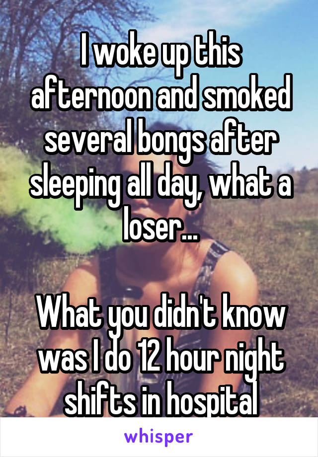 I woke up this afternoon and smoked several bongs after sleeping all day, what a loser...

What you didn't know was I do 12 hour night shifts in hospital