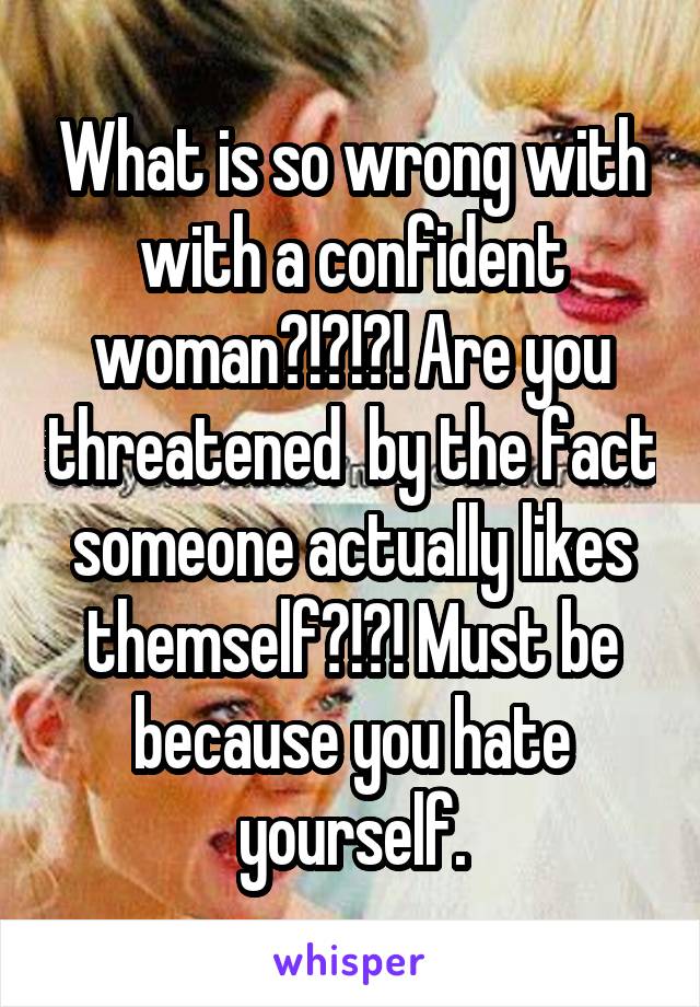 What is so wrong with with a confident woman?!?!?! Are you threatened  by the fact someone actually likes themself?!?! Must be because you hate yourself.