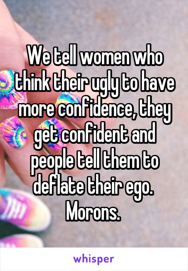 We tell women who think their ugly to have more confidence, they get confident and people tell them to deflate their ego.  Morons. 