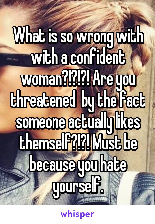 What is so wrong with with a confident woman?!?!?! Are you threatened  by the fact someone actually likes themself?!?! Must be because you hate yourself.