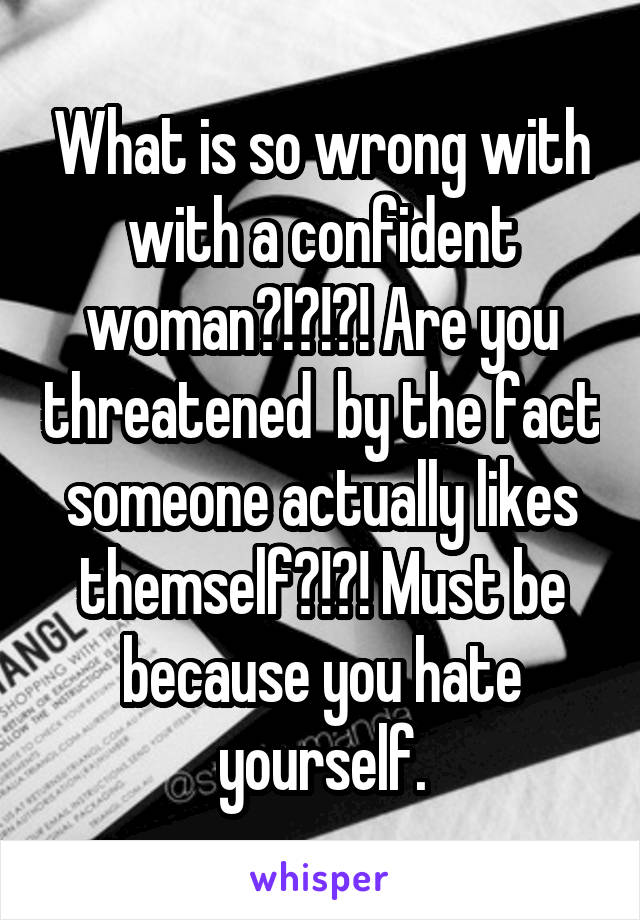 What is so wrong with with a confident woman?!?!?! Are you threatened  by the fact someone actually likes themself?!?! Must be because you hate yourself.