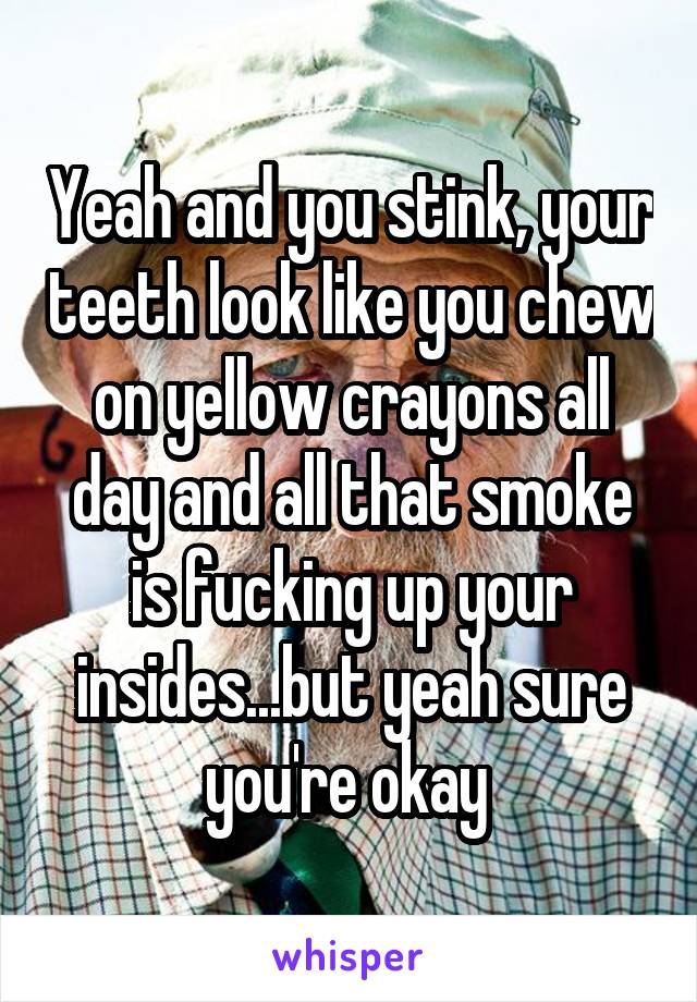 Yeah and you stink, your teeth look like you chew on yellow crayons all day and all that smoke is fucking up your insides...but yeah sure you're okay 