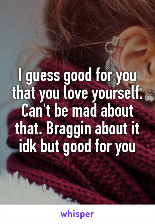 I guess good for you that you love yourself. Can't be mad about that. Braggin about it idk but good for you