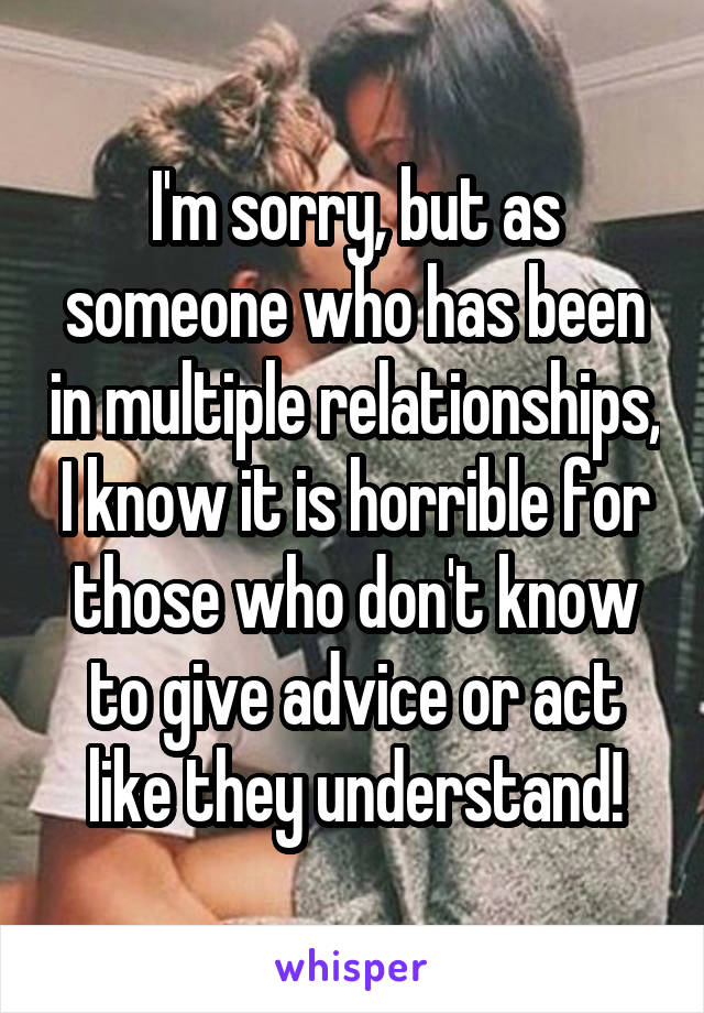 I'm sorry, but as someone who has been in multiple relationships, I know it is horrible for those who don't know to give advice or act like they understand!