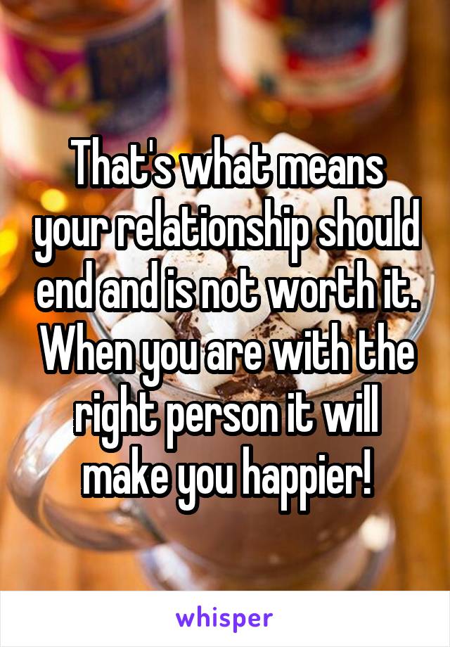 That's what means your relationship should end and is not worth it. When you are with the right person it will make you happier!