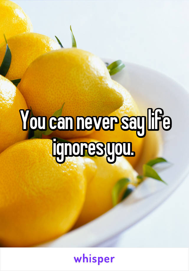 You can never say life ignores you. 