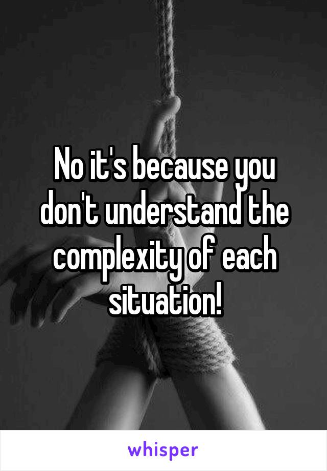 No it's because you don't understand the complexity of each situation!