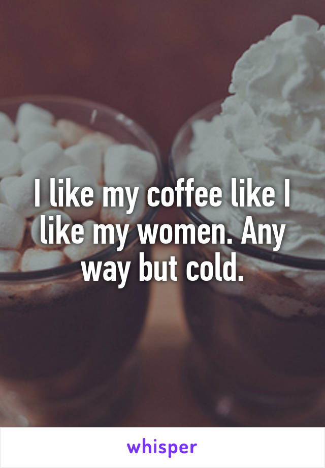 I like my coffee like I like my women. Any way but cold.