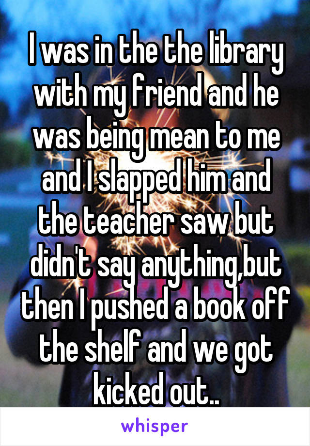 I was in the the library with my friend and he was being mean to me and I slapped him and the teacher saw but didn't say anything,but then I pushed a book off the shelf and we got kicked out..