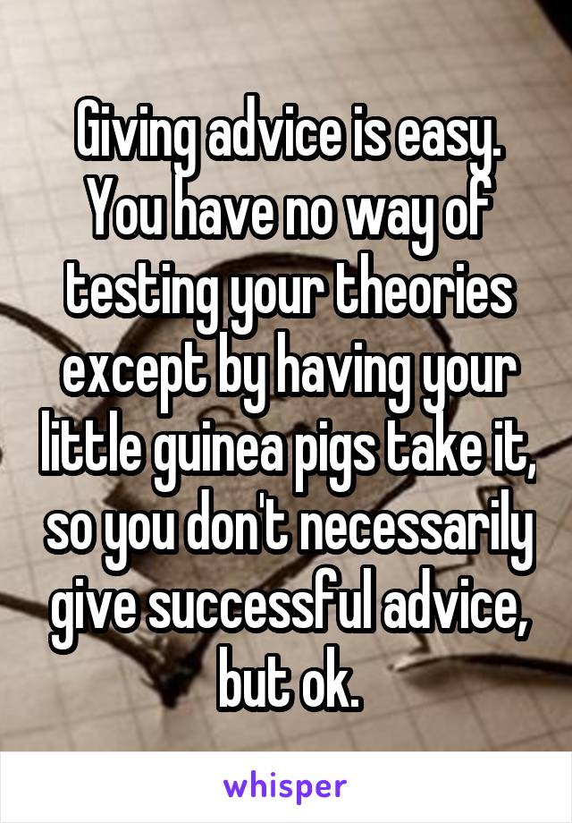 Giving advice is easy. You have no way of testing your theories except by having your little guinea pigs take it, so you don't necessarily give successful advice, but ok.