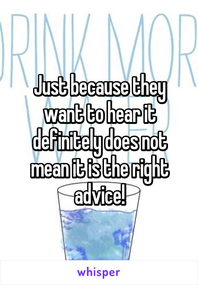 Just because they want to hear it definitely does not mean it is the right advice!