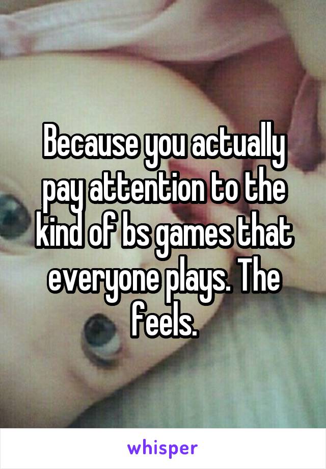 Because you actually pay attention to the kind of bs games that everyone plays. The feels.