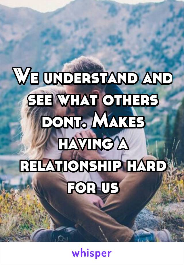 We understand and see what others dont. Makes having a relationship hard for us