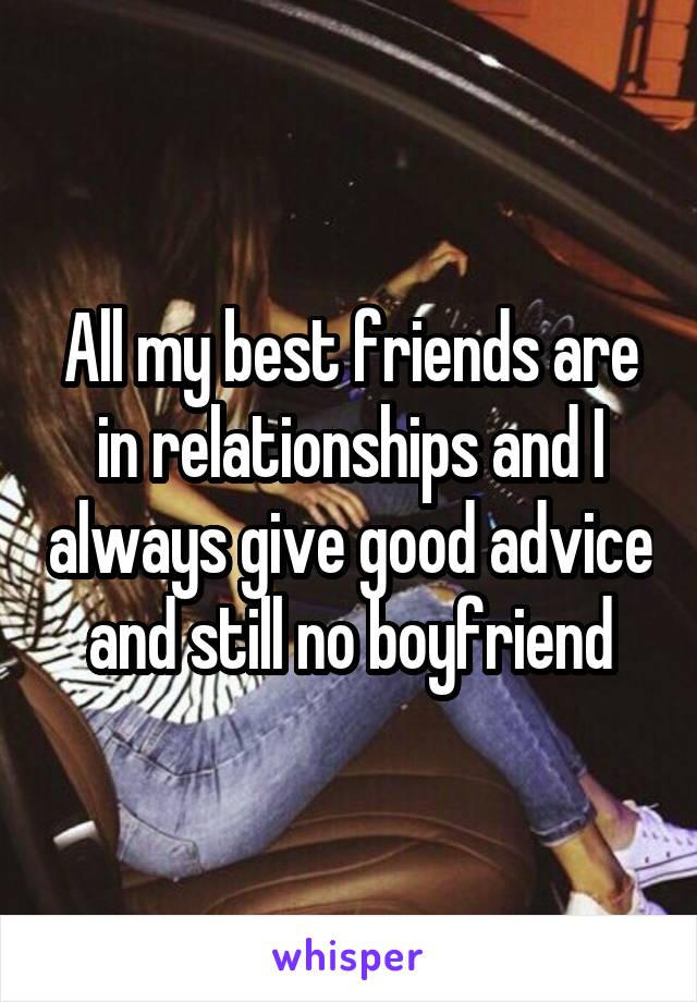 All my best friends are in relationships and I always give good advice and still no boyfriend