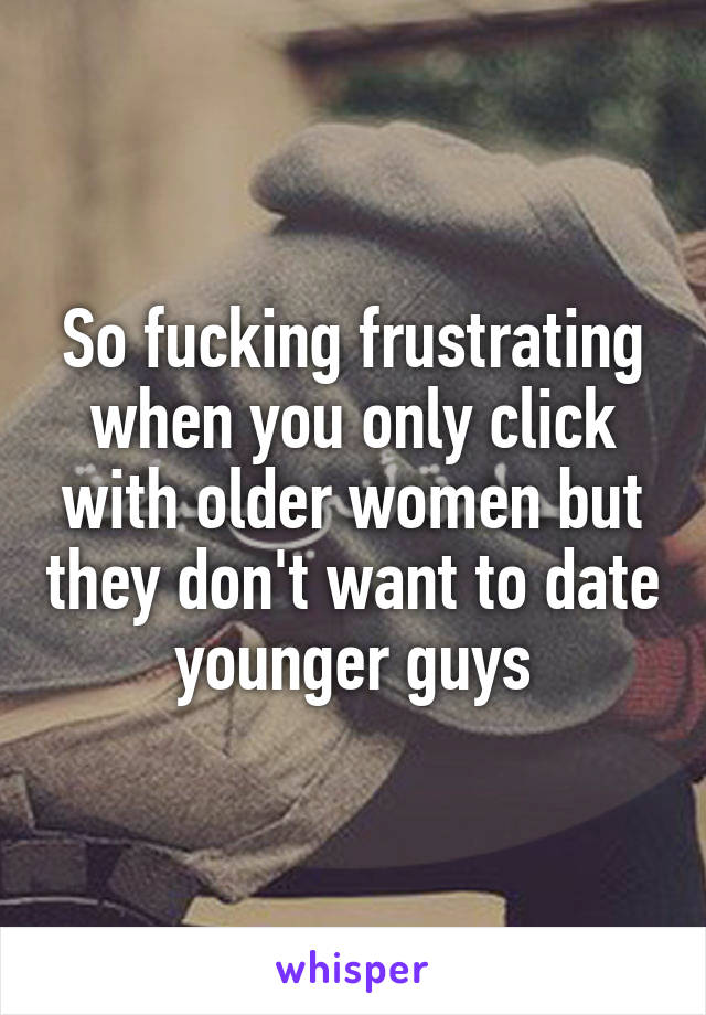 So fucking frustrating when you only click with older women but they don't want to date younger guys