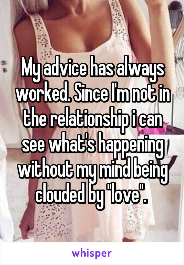 My advice has always worked. Since I'm not in the relationship i can see what's happening without my mind being clouded by "love". 