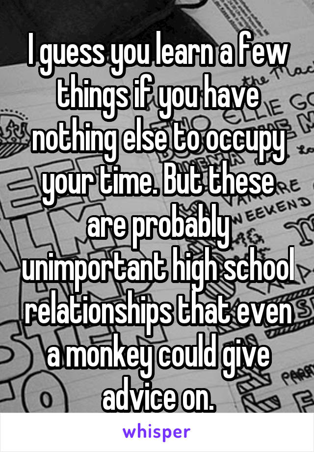 I guess you learn a few things if you have nothing else to occupy your time. But these are probably unimportant high school relationships that even a monkey could give advice on.