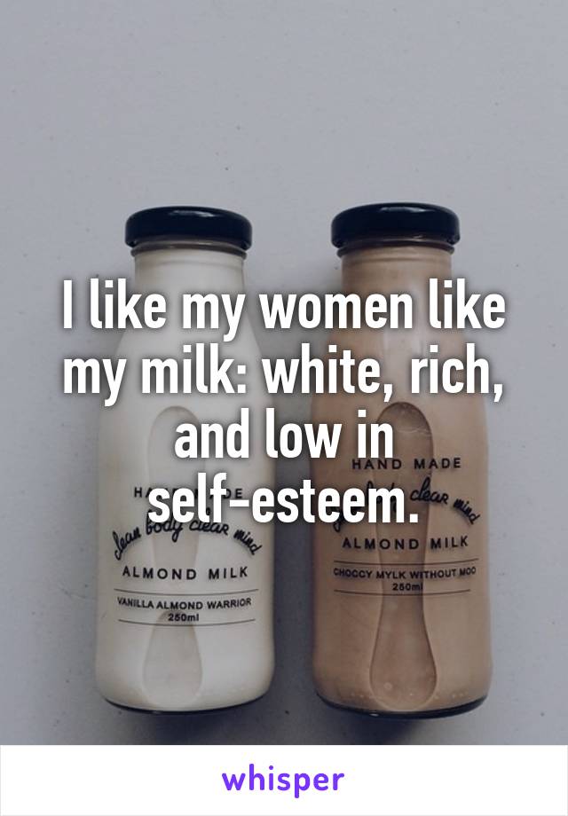I like my women like my milk: white, rich, and low in self-esteem.