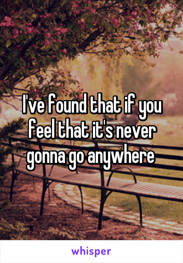 I've found that if you feel that it's never gonna go anywhere 